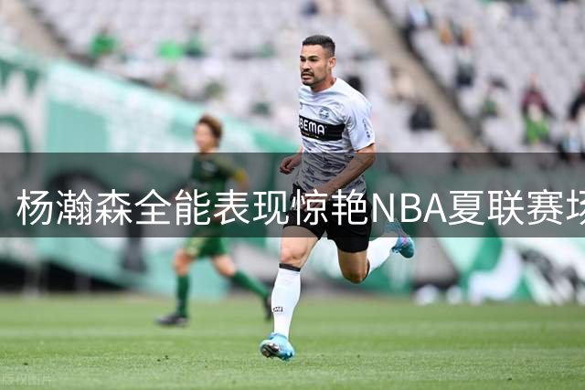 杨瀚森全能表现惊艳NBA夏联赛场 梦幻舞步+顶级防守助开拓者取胜